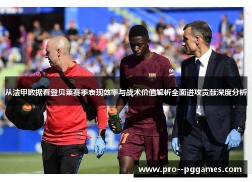 从法甲数据看登贝莱赛季表现效率与战术价值解析全面进攻贡献深度分析
