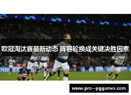 欧冠淘汰赛最新动态 阵容轮换成关键决胜因素