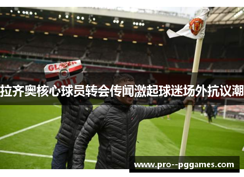 拉齐奥核心球员转会传闻激起球迷场外抗议潮