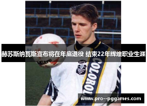 赫苏斯纳瓦斯宣布将在年底退役 结束22年辉煌职业生涯