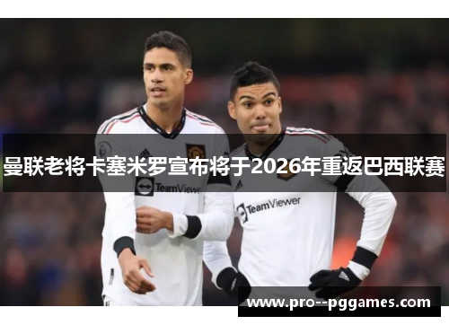 曼联老将卡塞米罗宣布将于2026年重返巴西联赛 曼联老将卡塞米罗宣布将于2026年重返巴西联赛