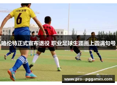 略伦特正式宣布退役 职业足球生涯画上圆满句号 略伦特正式宣布退役 职业足球生涯画上圆满句号