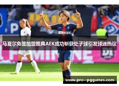 马夏尔免签加盟雅典AEK成功斩获处子球引发球迷热议